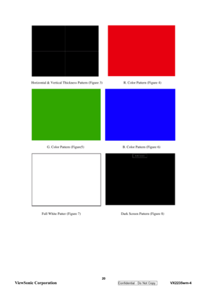 Page 23
 
 20 
ViewSonic Corporation   
Confidential - Do Not Copy    VX2235wm-4 
 
 
Horizontal & Vertical Thickness Pattern (Figure 3)            R. Color Pattern (Figure 4) 
 
 
   
         G. Color Pattern (Figure5)                      B. Color Pattern (Figure 6) 
 
 
 
      Full White Patter (Figure 7)                       Dark Screen Pattern (Figure 8) 
 
  