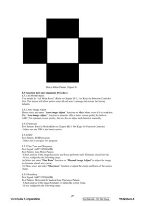Page 24
 
 21 
ViewSonic Corporation   
Confidential - Do Not Copy    VX2235wm-4 
 
 
Black-White Pattern (Figure 9) 
 
1.5 Function Test and Alignment Procedure 
1.5.1 All Modes Reset 
You should do “All Mode Reset” (Refer to Ch apter III-3. Hot Keys for Function Controls) 
first. This action will allow you to erase all end-user’s settings and restore the factory 
defaults. 
 
1.5.2 Auto Image Adjust 
Please select and enter  “Auto Image Adjust ” function on Main Menu to see if it is workable. 
The  “Auto...