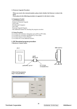 Page 26
 
 23 
ViewSonic Corporation   
Confidential - Do Not Copy    VX2235wm-4 
2. Firmware Upgrade Procedure 
 
When you receive the returned monitor, please  check whether the firmware version is the 
latest. 
If not, please do the following procedures  to upgrade it to the latest version. 
 
2.1 Equipment Needed 
- VX2235WM4 Monitor 
- Fixture for Firmware Upgrade 
- VGA Cable 
- PC (Personal Computer) 
- LPT Cable 
- Firmware Upgrade Program 
- One additional monitor for checking the program execution...