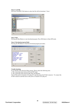 Page 27
 
 24 
ViewSonic Corporation   
Confidential - Do Not Copy    VX2235wm-4 
Step 2: Load file 
Press the Load MCU File button to select the file will be download. (*.hex) 
 
 
 
 
 
 
 
 
 
 
 
 
 
 
 
 
 
Step 3: Run 
Pressing the Run Button to start download program. Press OK button to Enter ISP mode. 
 
Step 4: Download program finish 
Pressing the OK Button to finish the download program procedure. 
 
 
 
 
 
 
 
 
 
 
 
 
 
 
Trouble shooting: 
If you find the status like the follow pi cture. Please...