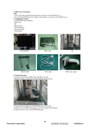 Page 28
 
 25 
ViewSonic Corporation   
Confidential - Do Not Copy    VX2235wm-4 
3. DDC Key In Procedure 
Note: 
1. Every time after replacing the main board, you have to do the DDC key in. 
2. If you find the DDC does not conform to the monitor, you have to do the DDC key in. 
3.1 Equipment Needed 
- VX2235WM4 Series Monitor 
- DDC Card 
- PC 
- RS232 cable 
- DVI-DVI Cable 
- Barcode Reader 
- VGA Cable 
 
 VX2235WM4                     DDC Card                           PC 
 
 RS232 cable...