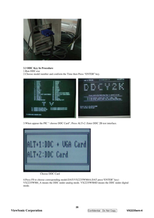 Page 29
 
  
 
3.3 DDC Key In Procedure 
1.Run DDC.exe 
2.Choose model number and conform the Time then Press “ENTER” key. 
 
 
 
3.When appear the PIC “ choose DDC Card”,  Press ALT+2 .Enter DDC 2B test interface. 
 
              Choose DDC Card 
 
4.Press F8 to choose corresponding model.DAT(VX2235WM4A.DAT press“ENTER” key) 
VX2235WM4_A means the DDC under analog mode. VX2235WM4D means the DDC under digital 
mode. 
 
 
 
 
 26 
ViewSonic Corporation   
Confidential - Do Not Copy    VX2235wm-4  