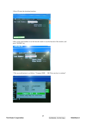 Page 30
  5.Press F9 enter the download interface 
 
 
 
6.Key in the serial number or use the barcode r eader to scan the barcode of the monitor, and 
press “ENTER” key. 
 
 
 
7.The successful picture is as follows. ”Compare EDID  ：OK! Press any key to continue”. 
 
 
 
 
 
 27 
ViewSonic Corporation   
Confidential - Do Not Copy    VX2235wm-4  
