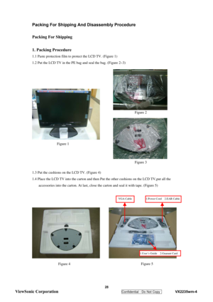 Page 31
 
Packing For Shipping And Disassembly Procedure 
 
Packing For Shipping 
 
1. Packing Procedure 
1.1 Paste protection film to protect the LCD TV. (Figure 1) 
1.2 Put the LCD TV in the PE bag and seal the bag. (Figure 2~3) 
 
 
 
 
 
 
 
 
 
 
 
 
 
 
 
 
1.3 Put the cushions on the LCD TV. (Figure 4) 
1.4 Place the LCD TV into the carton and then Put the other cushions on the LCD TV,put all the 
accessories into the carton. At last, close th e carton and seal it with tape. (Figure 5)...