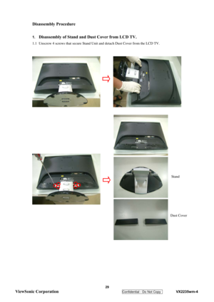 Page 32
 
Disassembly Procedure 
 
1. Disassembly of Stand and Dust Cover from LCD TV. 
1.1  Unscrew 4 screws that secure Stand Un it and detach Dust Cover from the LCD TV. 
 
 
 
 
 
 
 
 
 
 
 
 
 
 
 
 
 
 
 
 
 
 
 
 
 
 
 
 
 
 
 
 
 
 
 
 
Stand
Dust Cover
 29 
ViewSonic Corporation   
Confidential - Do Not Copy    VX2235wm-4  