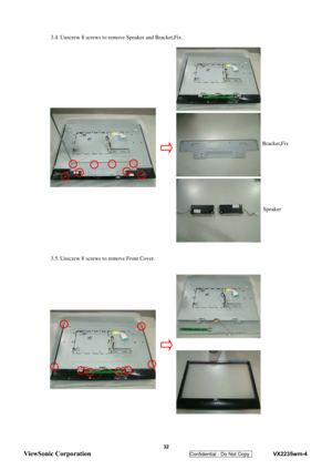 Page 35
 3.4. Unscrew 8 screws to remove Speaker and Bracket,Fix. 
 
 
   
 
 
 
 
 
 
 
 
 
 
   
 
 
 
 
 
3.5. Unscrew 8 screws to remove Front Cover. 
 
 
 
 
 
 
 
 
 
 
 
 
 
 
 
 
 
Speaker 
Bracket,Fix 
 32 
ViewSonic Corporation   
Confidential - Do Not Copy    VX2235wm-4  