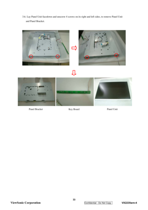 Page 36
  3.6. Lay Panel Unit facedown and unscrew 4 screws on its right and left sides, to remove Panel Unit 
and Panel Bracket. 
   
   
 
 
 
 
 
 
 
 
 
 
 
 
 
 
 
 
 
 
 
 
 
 
 
 
 
 
 
 
  Panel Unit 
Panel Bracket 
Key Board 
 33 
ViewSonic Corporation   
Confidential - Do Not Copy    VX2235wm-4  