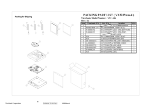 Page 58
 55
 
ViewSonic Corporation   
Confidential - Do Not Copy    
VX2235wm-4 
ViewSonic Model Number:  VS11446
Rev:  1aItem ViewSonic P/N Ref. P/N Location Qt
y
1 VX2235WM4 monitor 1
2 M-MS-0808-1317 2013053000P POLYETHY BAG 1
3 P-00008192 2012195500P VX2235 EPS (BOTTOM) 1
4 P-00008193 2012195600P VX2235 EPS (TOP) 1
5 BASE ASSY1
6
N
/A 2013228806P POLYETHY BAG 1
7
N
/A 2438501257P OWNER GUIDE 1
8 DC-00008216 2002310633P GUARANT CARD(QSG) 1
9 A-00008023 2427130123P AC POWER CORD    1
10 CB-00005735...