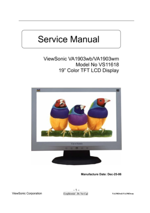 Page 1 
- 1 – 
ViewSonic Corporation              
 Confidential - Do Not Cop                      VA1903wb/VA1903wm 
 
  
 
 
 
 
 
 
 
 
 
 
 
 
 
 
 
 
 
 
 
                                          Manufacture Date: Dec-25-06             
 
 
                                
Service Manual 
ViewSonic VA1903wb/VA1903wm 
Model No VS11618 
19” Color TFT LCD Display  