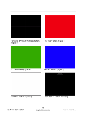Page 30 
- 30 – 
ViewSonic Corporation              
 Confidential - Do Not Cop                      VA1903wb/VA1903wm 
      
 
Horizontal & Vertical Thickness Pattern       R. Color Pattern (Figure 4) 
(Figure 3)     
 
      
G. Color Pattern (Figure 5)                 B. Color Pattern (Figure 6) 
 
      
Full White Pattern (Figure 7)                Dark Screen Pattern (Figure 8) 
  