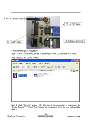 Page 34 
- 34 – 
ViewSonic Corporation              
 Confidential - Do Not Cop                      VA1903wb/VA1903wm 
 
3 Firmware Upgrade Procedure 
Step 1. Let VA1703W/VA1903W set to be connected with AC cable and VGA cable. 
 
Step 2.Execute the MSstar ISP tool. 
 
 
Step 3. Click “Connect” button . (On this step, if the connection is successful, the 
“Device Type is ******(Flash Type)” Dialog will be showed. If not, the error dialog will be 
done.) 
P2：to LPT Cable 
JP1：to Power Adapter 
P1：to VGA Cable...