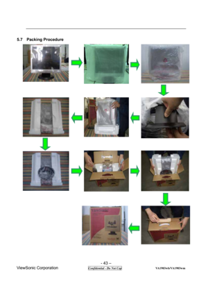 Page 43 
- 43 – 
ViewSonic Corporation              
 Confidential - Do Not Cop                      VA1903wb/VA1903wm 
5.7  Packing Procedure  
                                                 
        
             
 
 
                       
  
  
                                  
             
   
        
 
   
  
  
 
 
 
 
 
 
 
 
 
 
 
 
 
 
 
 
 
 
 
 
 
 
 
 
 
 
 
 
 
  