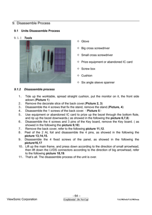 Page 64 
- 64 – 
ViewSonic Corporation                 
 Confidential - Do Not Cop                          VA1903wb/VA1903wm 
9. Disassemble Process 
 
9.1 Units Disassemble Process 
 
9.1.1 Tools 
—
 Glove 
 
— Big cross screwdriver 
 
— Small cross screwdriver 
 
—  Prize equipment or abandoned IC card 
 
— Screw box 
 
— Cushion 
 
—  Six angle sleeve spanner 
 
9.1.2 Disassemble process 
 
1、  Tide up the worktable, spread straight cushion, put the monitor on it, the front side 
adown.(Picture 1) 
2
、...