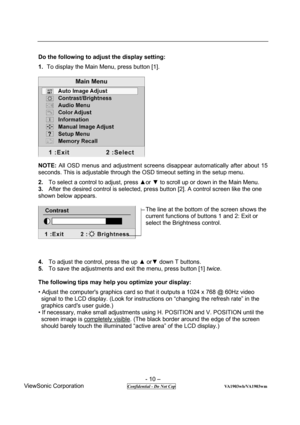 Page 10 
- 10 – 
ViewSonic Corporation              
 Confidential - Do Not Cop                      VA1903wb/VA1903wm 
Do the following to adjust the display setting:  
1. To display the Main Menu, press button [1].   
 
NOTE: All OSD menus and adjustment screens disappear automatically after about 15 
seconds. This is adjustable through the OSD timeout setting in the setup menu.   
2. To select a control to adjust, press ▲or ▼ to scroll up or down in the Main Menu.   
3. After the desired control is selected,...