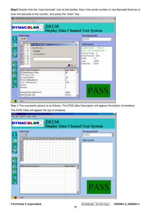 Page 40
ViewSonic Corporation Confidential - Do Not Copy    VG930m-3_VA930m-1 
 37 
Step3 Double click the “input barcode” icon at  the toolbar, Key in the serial number or Use Barcode Scanner to 
scan the barcode of the monitor.  and press the “enter” key . 
 
Step 4 The successful picture is as follows. The ED ID data Description will appear the bottom of windows 
The EDID Data will appear the top of windows. 
  