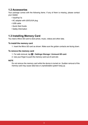 Page 1532
1.2 Accessories
Your  package  comes  with  the  following  items.  If  any  of  them  is  missing,  please  contact 
your retailer.• ViewPad 7e
• AC adapter with US/EU/UK plug
• USB cable
• Quick Start Guide
• Safety Information
1.3 Installing Memory Card
You need a Micro SD card to store photo, music, videos and other data.
To install the memory card
1. Insert the Micro SD card as shown. Make sure the golden contacts are facing down.
To remove the memory card
1. For safe removal, tap  >...