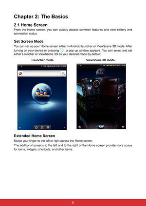 Page 186
Chapter 2: The Basics
2.1 Home Screen
From  the  Home  screen,  you  can  quickly  access  common  features  and  view  battery  and 
connection status. 
Set Screen Mode
You can set up your Home screen either in Android launcher or ViewScene 3D mode. After 
turning on your device or pressing 
 , a pop-up window appears. You can select and set 
either Launcher or ViewScene 3D as your desired mode by default.
  Launcher mode                                        ViewScene 3D mode
            
Extended...