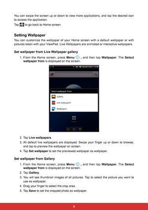 Page 2198
You can swipe the screen up or down to view more applications, and tap the desired icon 
to access the application.
Tap 
 to go back to Home screen.
Setting Wallpaper
You can customize the wallpaper of your Home screen with a default wallpaper or with 
pictures taken with your ViewPad. Live Wallpapers are animated or interactive wallpapers.
Set wallpaper from Live Wallpaper gallery
1. From the Home screen, press Menu   ,  and then tap Wallpaper. The  Select 
wallpaper from is displayed on the screen....