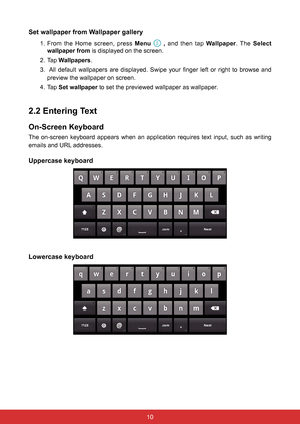 Page 2210
Set wallpaper from Wallpaper gallery
1. From the Home screen, press Menu   ,  and then tap Wallpaper. The  Select 
wallpaper from is displayed on the screen.
2. Tap  Wallpapers.
3.   All  default  wallpapers  are  displayed.  Swipe  your  finger  left  or  right  to  browse  and 
preview the wallpaper on screen.
4. Tap  Set wallpaper to set the previewed wallpaper as wallpaper.
2.2 Entering Text
On-Screen Keyboard
The  on-screen  keyboard  appears  when  an  application  requires  text  input,  such...