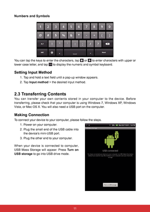 Page 231110
Numbers and Symbols
You can tap the keys to enter the characters, tap  or  to enter characters with upper or 
lower case letter, and tap 
 to display the numeric and symbol keyboard.
Setting Input Method
1.  Tap and hold a text field until a pop-up window appears.
2. Tap Input method > the desired input method.
2.3 Transferring Contents
You can transfer your own contents stored in your computer to the device.\
 Before 
transferring, please check that your computer is using Windows 7, Windows XP,...