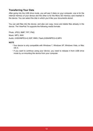 Page 2412
Transferring Your Data
After going into the USB drive mode, you will see 2 disks on your computer, one is for the 
internal memory of your device and the other is for the Micro SD memory card inserted in 
the device. You can select the disk in which you’d like your documents stored.
You  can  add  files  into  the  device,  and  also  can  copy,  move  and  delete  files  already  in  the 
device. The ViewPad 7e supports the following media formats:
Photo: JPEG, BMP, TIFF, PNG
Music: MP3, WAV
Audio:...