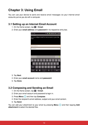 Page 251312
Chapter 3: Using Email
You can use your device to send and receive email messages via your internet email 
accounts just as you do with a computer.
3.1 Setting up an Internet Email Account
1. On the Home screen, tap  > Email.
2.  Enter your email address  and password in its respective entry box.
3. Tap Next.
4.  Enter your email account name and password.
5. Tap  Done.
3.2 Composing and Sending an Email
1. On the Home screen, tap  > Email.
2.  Enter your email account and password to login in.
3....