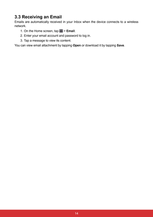 Page 2614
3.3 Receiving an Email
Emails  are  automatically  received  in  your  Inbox  when  the  device  connects  to  a  wireless 
network.1. On the Home screen, tap 
 > Email.
2.  Enter your email account and password to log in.
3.  Tap a message to view its content.
You can view email attachment by tapping  Open or download it by tapping Save.  