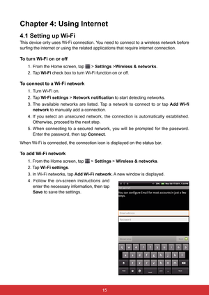 Page 271514
Chapter 4: Using Internet
4.1 Setting up Wi-Fi
This device only uses Wi-Fi connection. You need to connect to a wireless network before 
surfing the internet or using the related applications that require internet connection.
To turn Wi-Fi on or off
1. From the Home screen, tap  > Settings >Wireless & networks.
2. Tap  Wi-Fi check box to turn Wi-Fi function on or off.
To connect to a Wi-Fi network
1. Turn Wi-Fi on.
2. Tap  Wi-Fi settings > Network notification  to start detecting networks.
3.  The...