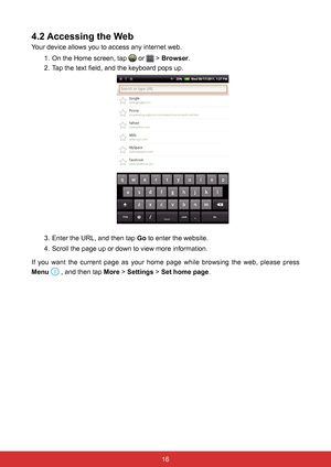 Page 2816
4.2 Accessing the Web
Your device allows you to access any internet web.1. On the Home screen, tap 
 or  > Browser.
2.  Tap the text field, and the keyboard pops up.
 
3. Enter the URL, and then tap Go to enter the website.
4.  Scroll the page up or down to view more information.
If you want the current page as your home page while browsing the web, please press 
Menu 
 , and then tap More > Settings > Set home page.  