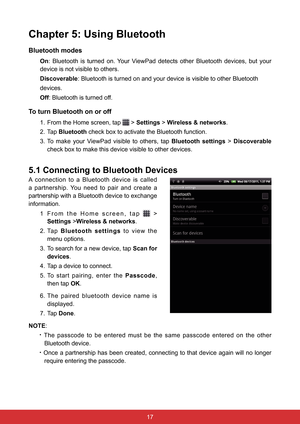 Page 291716
Chapter 5: Using Bluetooth
Bluetooth modes
On: Bluetooth is turned on. Your ViewPad detects other Bluetooth devices, but your 
device is not visible to others.
Discoverable: Bluetooth is turned on and your device is visible to other Bluetooth
devices.
Off: Bluetooth is turned off.
To turn Bluetooth on or off
1.  From the Home screen, tap  > Settings > Wireless & networks.
2. Tap  Bluetooth  check box to activate the Bluetooth function.
3.  To  make  your  ViewPad  visible  to  others,  tap...