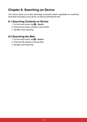 Page 3018
Chapter 6: Searching on Device
Your  device  allows  you  to  take  advantage  of  powerful  search  capabilities  for  searching 
documents and apps on your device, as well as searching the web. 
6.1 Searching Contents on Device
1. On the Home screen, tap  > Search.
2.  Enter the key words or phrase in the text field.
3. Tap  Go to start searching.
6.2 Searching the Web
1. On the Home screen, tap  > Search.
2.  Enter the URL address in the text field.
3. Tap  Go to start searching.  