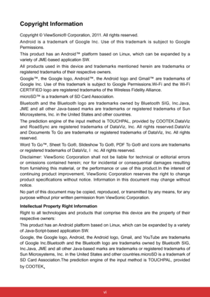 Page 7vi
Copyright Information
Copyright © ViewSonic® Corporation, 2011. All rights reserved.
Android  is  a  trademark  of  Google  Inc.  Use  of  this  trademark  is  subject  to  Google 
Permissions.
This  product  has  an Android™  platform  based  on  Linux,  which  can  be  expanded  by  a 
variety of JME-based application SW.
All  products  used  in  this  device  and  trademarks  mentioned  herein  are  trademarks  or 
registered trademarks of their respective owners.
Google™,  the  Google  logo,...