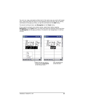 Page 32		
	

		*0

You can cut, copy, and paste written text in the same way you work with typed 
text: press and hold the stylus on the selected words and then tap an editing 
command on the pop-up menu, or tap the command on the Edit menu.
To convert writing to text, tap Recognize on the Tools menu.
If you want to convert only certain words, select them before tapping 
Recognize on the Toolsmenu (or press and hold the selected words and then 
tapRecognize on the pop-up menu). If a word is...