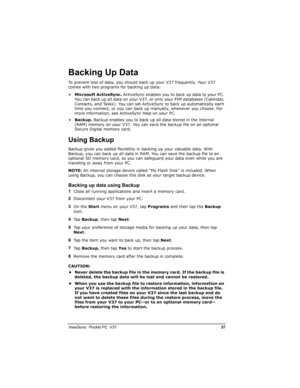 Page 44		
	

		

,6
To prevent loss of data, you should back up your V37 frequently. Your V37 
comes with two programs for backing up data:
•Microsoft ActiveSync. ActiveSync enables you to back up data to your PC. 
You can back up all data on your V37, or only your PIM databases (Calendar, 
Contacts, and Tasks). You can set ActiveSync to back up automatically each 
time you connect, or you can back up manually, whenever you choose. For 
more information, see ActiveSync Help on...