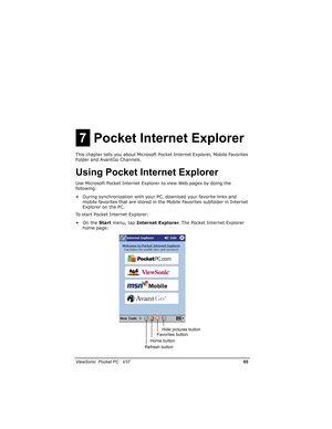 Page 72		
	

			10

#$%
This chapter tells you about Microsoft Pocket Internet Explorer, Mobile Favorites 
Folder and AvantGo Channels.
,
#$%
Use Microsoft Pocket Internet Explorer to view Web pages by doing the 
following:
• During synchronization with your PC, download your favorite links and 
mobile favorites that are stored in the Mobile Favorites subfolder in Internet 
Explorer on the PC.
To start Pocket Internet Explorer:
•On the Start...