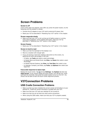 Page 82		
	

		0

!

		
If the screen does not respond, even after you press the power button, try the 
following until the problem is solved:
• Connect the AC adapter to your V37 and to external AC power, then
• Reset your V37 as described in “Resetting Your V37” earlier in this chapter.



.
• Make sure that your V37 is not running out of battery power or running 
many active programs. If the problem still exists, reset your V37 as 
described in...