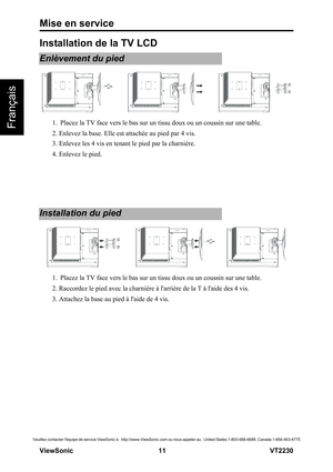 Page 17Mise en service
V iewS onic                                                      11                                                                   VT2230
Veuillez contacter léquipe de service ViewSonic à : http://www.ViewSonic.com ou nous appeler au : United States 1-800-688-6688, Canada 1-866-463-4775
Français
Installation de la TV LCD
Enlèvement du pied
1.  Placez la TV face vers le bas sur un tissu doux ou un coussin sur une table.
2. Enlevez la base. Elle est attachée au pied par 4 vis.
3. Enlevez...