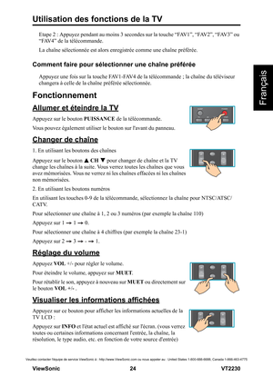 Page 30Utilisation des fonctions de la TV
V iewS onic                                                      24                                                                   VT2230
Français
Veuillez contacter léquipe de service ViewSonic à : http://www.ViewSonic.com ou nous appeler au : United States 1-800-688-6688, Canada 1-866-463-4775
Etape 2 : Appuyez pendant au moins 3 secondes sur la touche “FAV1”, “FAV2”, “FAV3” ou 
“FAV4” de la télécommande.
La chaîne sélectionnée est alors enregistrée comme une...