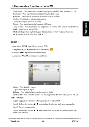 Page 32Utilisation des fonctions de la TV
V iewS onic                                                      26                                                                   VT2230
Français
Veuillez contacter léquipe de service ViewSonic à : http://www.ViewSonic.com ou nous appeler au : United States 1-800-688-6688, Canada 1-866-463-4775
•Mode image : Pour sélectionner un mode image parmi standard, doux, utilisateur et vif.
•Luminosité : Pour régler la luminosité darrière plan de la vidéo.
•Contraste : Pour...