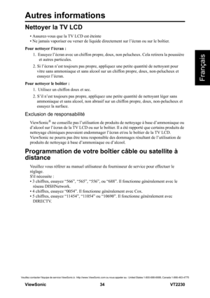 Page 40Autres informations
V iewS onic                                                      34                                                                   VT2230
Veuillez contacter léquipe de service ViewSonic à : http://www.ViewSonic.com ou nous appeler au : United States 1-800-688-6688, Canada 1-866-463-4775
Français
Nettoyer la TV LCD
• Assurez-vous que la TV LCD est éteinte
• Ne jamais vaporiser ou verser de liquide directement sur l’écran ou sur le boîtier.
Pour nettoyer l’écran :
1.  Essuyez l’écran...