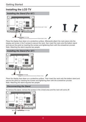 Page 11Getting Started
2
Installing the LCD TV
Installing the Stand (For 42”)
Screw type1 x 5pcs
Screw type2 x 5pcs
TYPE1TYPE2
Place the display face down on a protective surface. Afterwards attach the neck piece onto the 
display and screw in the 5 screws to secure the neck. then insert the neck onto the bottom stand 
and secure the parts by inserting the screws and tightening them with the screwdriver provied.
Note: Attaching the stand requires two people.
Installing the Stand (For 32”)
Screw x 5 pcs
Place...