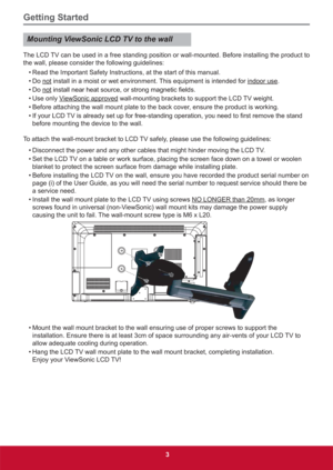 Page 12Getting Started
3
Mounting ViewSonic LCD TV to the wall
The LCD TV can be used in a free standing position or wall-mounted. Before installing the product to 
the wall, please consider the following guidelines:
• Read the Important Safety Instructions, at the start of this manual. 
• Do not install in a moist or wet environment. This equipment is intended for indoor use.
• Do  not
• Use only ViewSonic approved wall-mounting brackets to support the LCD TV weight.
• Before attaching the wall mount plate to...