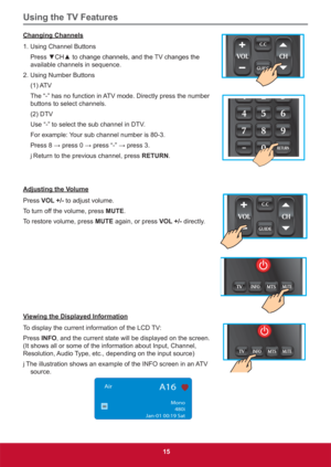 Page 24Using the TV Features
15
Changing Channels
1. Using Channel Buttons
3UHVVz&+xWRFKDQJHFKDQQHOVDQGWKH79FKDQJHVWKH
available channels in sequence.
2. Using Number Buttons
(1) ATV
The “-” has no function in ATV mode. Directly press the number 
buttons to select channels.
(2) DTV
Use “-” to select the sub channel in DTV.
For example: Your sub channel number is 80-3.
3UHVV:SUHVV:SUHVV³´:SUHVV
j Return to the previous channel, press RETURN.
Adjusting the Volume
Press VOL +/- to...