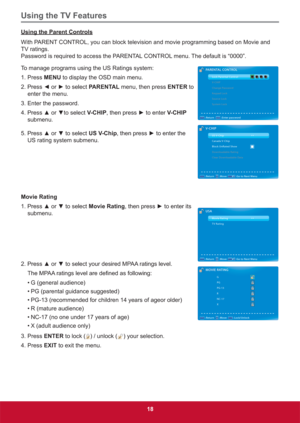 Page 27Using the TV Features
18
Using the Parent Controls
With PARENT CONTROL, you can block television and movie programming based on Movie and 
TV ratings. 
Password is required to access the PARENTAL CONTROL menu. The default is “0000”.
To manage programs using the US Ratings system:
1. Press MENU to display the OSD main menu.
3UHVV{RUyWRVHOHFWPARENTAL menu, then press ENTER to  
enter the menu. 
3. Enter the password. 
3UHVVxRUzWRVHOHFWV-CHIPWKHQSUHVVyWRHQWHUV-CHIP 
submenu....