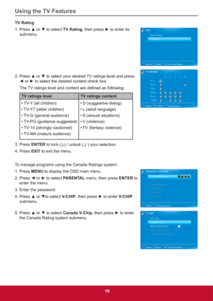 Page 28Using the TV Features
19
TV Rating
3UHVVxRUzWRVHOHFWTV RatingWKHQSUHVVyWRHQWHULWV
submenu.
3UHVVxRUzWRVHOHFW\RXUGHVLUHG79UDWLQJVOHYHODQGSUHVV
{RUyWRVHOHFWWKHGHVLUHGFRQWHQWFKHFNER[
7KH
TV ratings level TV ratings content
• TV-Y (all children)
• TV-Y7 (older children)
• TV-G (general audience)
• TV-PG (guidance suggested)
• TV-14 (strongly cautioned)
• TV-MA (mature audience)• D (suggestive dialog)
• L (adult language)
• S (sexual situations)
• V...