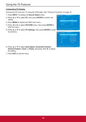 Page 32Using the TV Features
23
Customizing PC Display
Connect the PC and your TV using the VGA cable. See “Personal Computer” on page 10.
1. Press 
INPUT  to display the Source Select menu.
3UHVVxRUzWRVHOHFWPC, then press ENTERWRFRQ¿UPWKH
setting.
3. Press MENU to display the OSD main menu.
3UHVV{RUyWRVHOHFWPICTURE menu, then press ENTER to 
enter the menu. 
3UHVVxRUzWRVHOHFWPC Settings, then press ENTER to enter 
its submenu.
3UHVVxRUzWRVHOHFWAuto Adjust,...