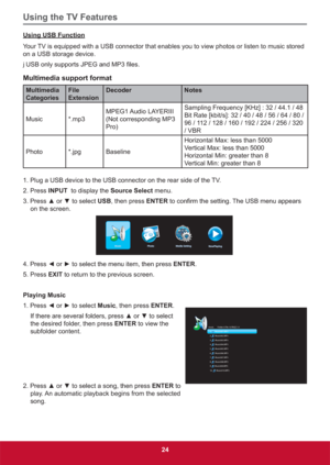 Page 33Using the TV Features
24
Using USB Function
Your TV is equipped with a USB connector that enables you to view photos or listen to music stored 
on a USB storage device.
j 86%RQO\VXSSRUWV-3(*DQG03¿OHV
Multimedia support format
Multimedia 
CategoriesFile 
ExtensionDecoder Notes
Music *.mp3MPEG1 Audio  LAYERIII   
(Not corresponding MP3 
Pro)Sampling Frequency [KHz] : 32 / 44.1 / 48
Bit Rate [kbit/s]: 32 / 40 / 48 / 56 / 64 / 80 / 
96 / 112 / 128 / 160 / 192 / 224 / 256 / 320 
/ VBR
Photo *.jpg...