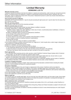 Page 53Other Information
44
Limited Warranty
VIEWSONIC LCD TVWhat the warranty covers:
ViewSonic warrants its products to be free from defects in material and workmanship, under normal use, during the warranty 
period. If a product proves to be defective in material or workmanship during the warranty period, ViewSonic will, at its 
sole option, repair or replace the product with a like product. Replacement product or parts may include remanufactured or 
refurbished parts or components.
How long the warranty is...
