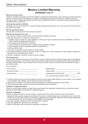 Page 54Other Information
45
Mexico Limited Warranty
VIEWSONIC LCD TV
What the warranty covers:
ViewSonic warrants its products to be free from defects in material and workmanship, under normal use, during the warranty 
period. If a product proves to be defective in material or workmanship during the warranty period, ViewSonic will, at its 
sole option, repair or replace the product with a like product. Replacement product or parts may include remanufactured or 
refurbished parts or components.
How long the...