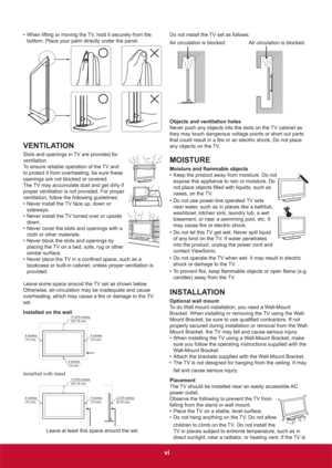 Page 8vi
•  When lifting or moving the TV, hold it securely from the 
bottom. Place your palm directly under the panel.
VENTILATION
Slots and openings in TV are provided for 
ventilation.
To ensure reliable operation of the TV and 
to protect it from overheating, be sure these 
openings are not blocked or covered.
The TV may accumulate dust and get dirty if 
proper ventilation is not provided. For proper 
ventilation, follow the following guidelines:
•  Never install the TV face up, down or 
sideways.
•  Never...